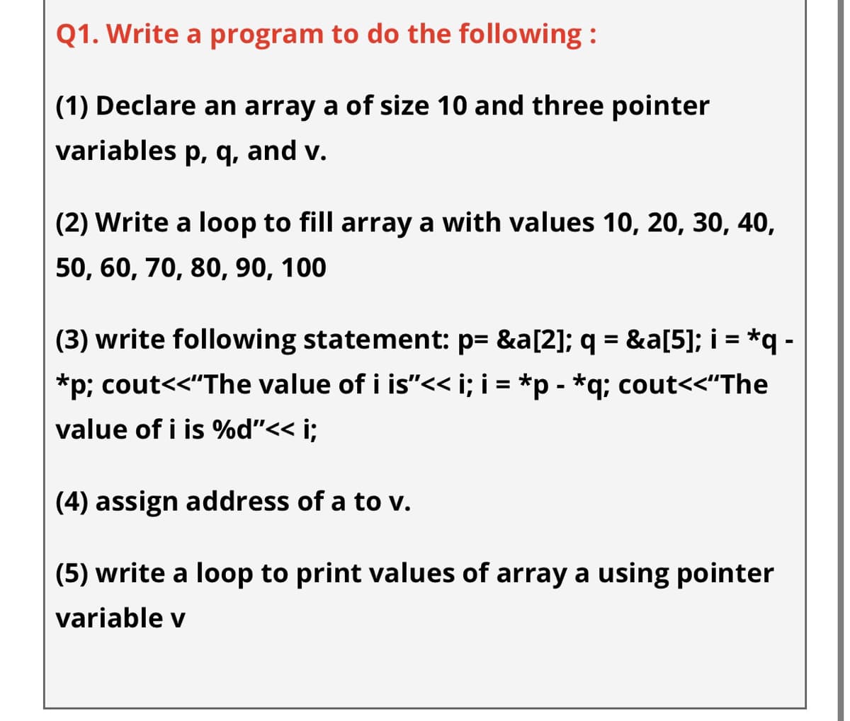 Q1. Write a program to do the following :
(1) Declare an array a of size 10 and three pointer
variables p, q, and v.
(2) Write a loop to fill array a with values 10, 20, 30, 40,
50, 60, 70, 80, 90, 100
(3) write following statement: p= &a[2]; q = &a[5]; i = *q -
*p; cout<<"The value of i is"<< i; i = *p - *q; cout<<"The
value of i is %d"<< i;
(4) assign address of a to v.
(5) write a loop to print values of array a using pointer
variable v

