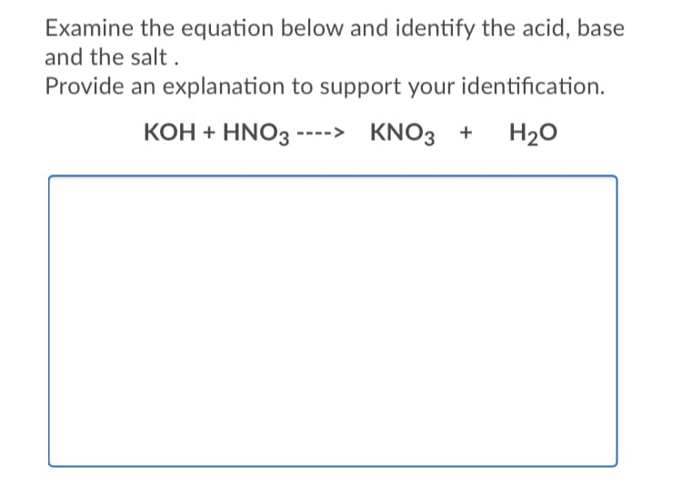 Examine the equation below and identify the acid, base
and the salt .
Provide an explanation to support your identification.
KOH + HNO3 ----> KNO3 +
H20
