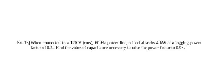 Ex. 15] When connected to a 120 V (rms), 60 Hz power line, a load absorbs 4 kW at a lagging power
factor of 0.8. Find the value of capacitance necessary to raise the power factor to 0.95.
