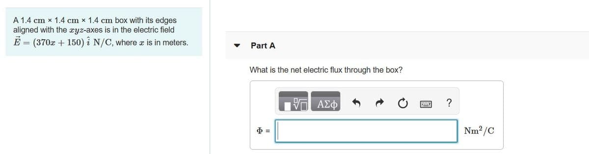 A 1.4 cm x 1.4 cm x 1.4 cm box with its edges
aligned with the xyz-axes is in the electric field
E = (370x + 150) i N/C, where x is in meters.
Part A
What is the net electric flux through the box?
Nm2/C
