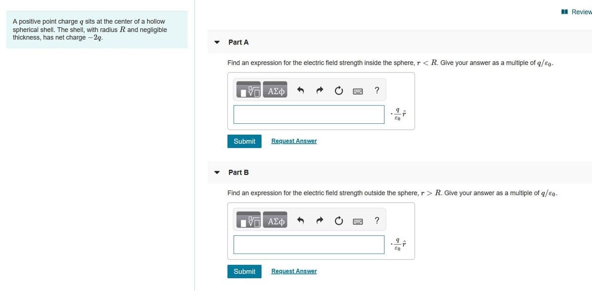 I Review
A positive point charge q sits at the center of a hollow
spherical shell. The shell, with radius R and negligible
thickness, has net charge -2q.
Part A
Find an expression for the electric field strength inside the sphere, r < R. Give your answer as a multiple of q/eo.
E0
Submit
Request Answer
Part B
Find an expression for the electric field strength outside the sphere, r > R. Give your answer as a multiple of q/e0.
?
Submit
Request Answer
圓
