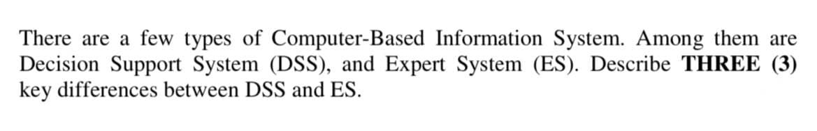 There are a few types of Computer-Based Information System. Among them are
Decision Support System (DSS), and Expert System (ES). Describe THREE (3)
key differences between DSS and ES.
