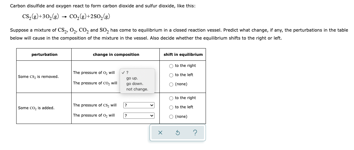 Carbon disulfide and oxygen react to form carbon dioxide and sulfur dioxide, like this:
Cs, (g)+30, (g) → CO,(g)+2SO,(g)
Suppose a mixture of CS,, O,, CO, and SO, has come to equilibrium in a closed reaction vessel. Predict what change, if any, the perturbations in the table
below will cause in the composition of the mixture in the vessel. Also decide whether the equilibrium shifts to the right or left.
perturbation
change in composition
shift in equilibrium
O to the right
The pressure of o, will
v ?
Some Cs, is removed.
O to the left
dn o,
go down.
The pressure of Co, will
O (none)
not change.
O to the right
The pressure of CS, will
?
O to the left
Some co, is added.
The pressure of O, will
?
O (none)
