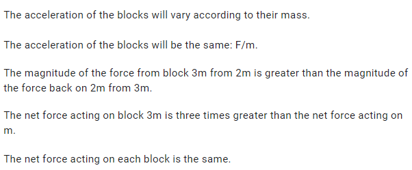 The acceleration of the blocks will vary according to their mass.
The acceleration of the blocks will be the same: F/m.
The magnitude of the force from block 3m from 2m is greater than the magnitude of
the force back on 2m from 3m.
The net force acting on block 3m is three times greater than the net force acting on
m.
The net force acting on each block is the same.
