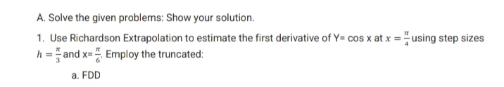 A. Solve the given problems: Show your solution.
1. Use Richardson Extrapolation to estimate the first derivative of Y= cos x at x = using step sizes
h = and x= Employ the truncated:
a. FDD