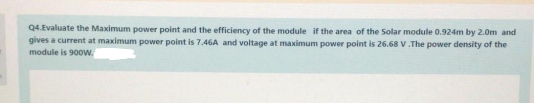 Q4.Evaluate the Maximum power point and the efficiency of the module if the area of the Solar module 0.924m by 2.0m and
gives a current at maximum power point is 7.46A and voltage at maximum power point is 26.68 V.The power density of the
module is 900w.
