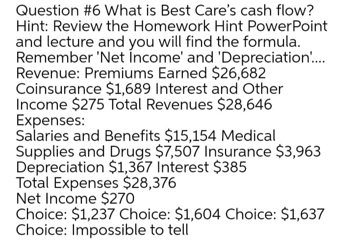 Question #6 What is Best Care's cash flow?
Hint: Review the Homework Hint PowerPoint
and lecture and you will find the formula.
Remember 'Net İncome' and 'Depreciation..
Revenue: Premiums Earned $26,682
Coinsurance $1,689 Interest and Other
Income $275 Total Revenues $28,646
Expenses:
Salaries and Benefits $15,154 Medical
Supplies and Drugs $7,507 Insurance $3,963
Depreciation $1,367 Interest $385
Total Expenses $28,376
Net Income $270
Choice: $1,237 Choice: $1,604 Choice: $1,637
Choice: Impossible to tell
