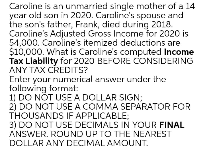 Caroline is an unmarried single mother of a 14
year old son in 2020. Caroline's spouse and
the son's father, Frank, died during 2018.
Caroline's Adjusted Gross Income for 2020 is
54,000. Caroline's itemized deductions are
$10,000. What is Caroline's computed Income
Tax Liability for 2020 BEFORE CONSIDERING
ANY TAX CREDITS?
Enter your numerical answer under the
following format:
1) DO NOT USE A DOLLAR SIGN;
2) DO NOT USE A COMMA SEPARATOR FOR
THOUSANDS IF APPLICABLE;
3) DO NOT USE DECIMALS IN YOUR FINAL
ANSWER. ROUND UP TO THE NEAREST
DOLLAR ANY DECIMAL AMOUNT.
