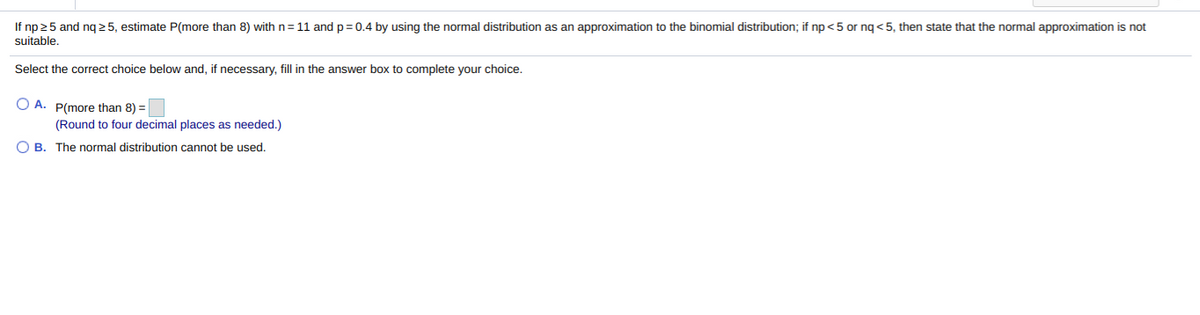 If np 25 and ng 2 5, estimate P(more than 8) with n= 11 andp=0.4 by using the normal distribution as an approximation to the binomial distribution; if np<5 or ng < 5, then state that the normal approximation is not
suitable.
Select the correct choice below and, if necessary, fill in the answer box to complete your choice.
O A. P(more than 8) =
(Round to four decimal places as needed.)
O B. The normal distribution cannot be used.
