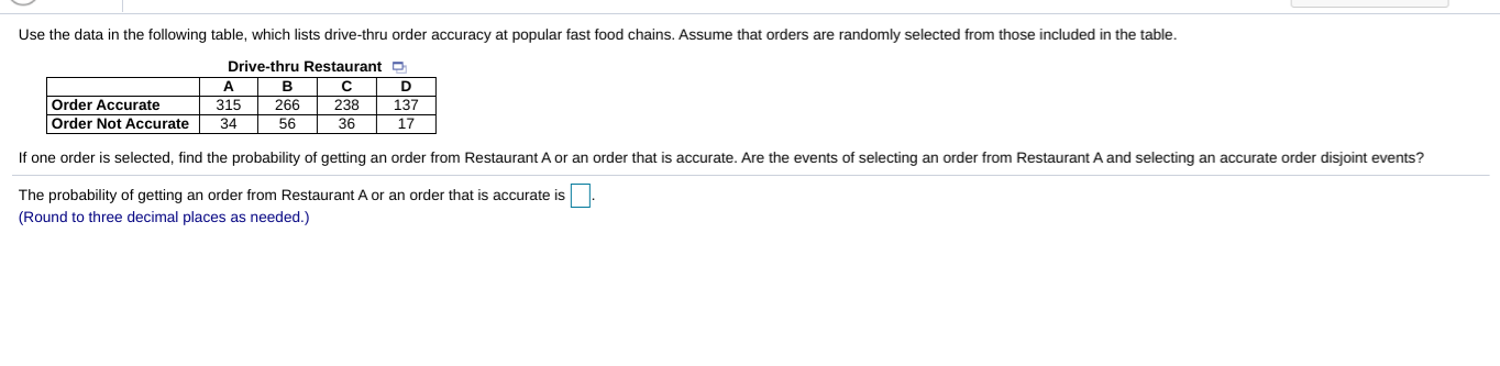 Use the data in the following table, which lists drive-thru order accuracy at popular fast food chains. Assume that orders are randomly selected from those included in the table.
Drive-thru Restaurant O
A
D
Order Accurate
Order Not Accurate
315
34
266
56
238
36
137
17
If one order is selected, find the probability of getting an order from Restaurant A or an order that is accurate. Are the events of selecting an order from Restaurant A and selecting an accurate order disjoint events?
The probability of getting an order from Restaurant A or an order that is accurate is
(Round to three decimal places as needed.)
