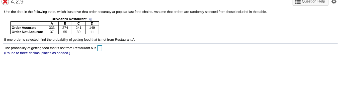 Use the data in the following table, which lists drive-thru order accuracy at popular fast food chains. Assume that orders are randomly selected from those included in the table.
Drive-thru Restaurant
в
274
55
A
D
Order Accurate
Order Not Accurate
333
241
149
37
39
11
If one order is selected, find the probability of getting food that is not from Restaurant A.
The probability of getting food that is not from Restaurant A is
(Round to three decimal places as needed.)
