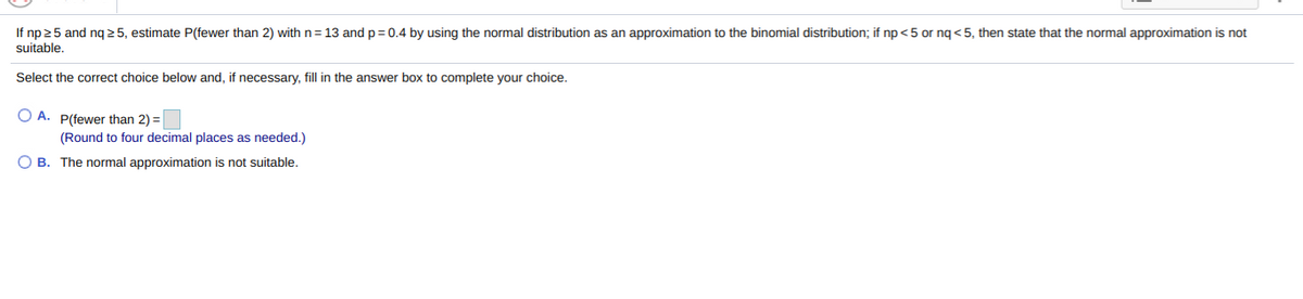 If np 25 and ng25, estimate P(fewer than 2) with n= 13 and p=0.4 by using the normal distribution as an approximation to the binomial distribution; if np <5 or ng<5, then state that the normal approximation is not
suitable.
Select the correct choice below and, if necessary, fill in the answer box to complete your choice.
O A. P(fewer than 2) =
(Round to four decimal places as needed.)
O B. The normal approximation is not suitable.
