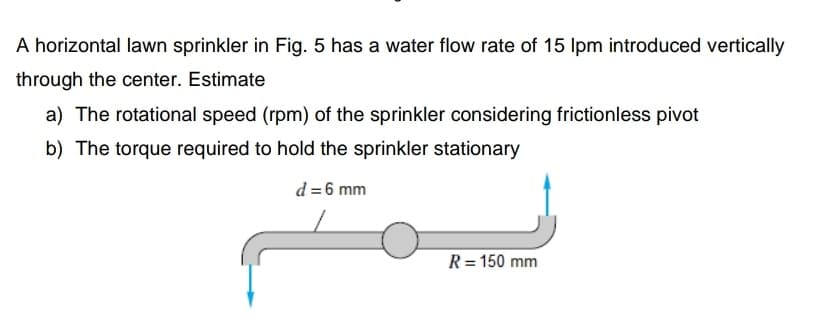 A horizontal lawn sprinkler in Fig. 5 has a water flow rate of 15 Ipm introduced vertically
through the center. Estimate
a) The rotational speed (rpm) of the sprinkler considering frictionless pivot
b) The torque required to hold the sprinkler stationary
d=6 mm
R= 150 mm
