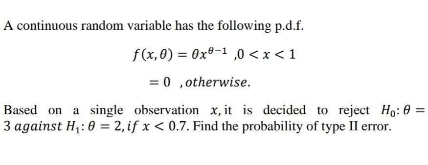 A continuous random variable has the following p.d.f.
f(x, 0) = 0xº-1 ,0 < x < 1
= 0 ,otherwise.
Based on a single observation x, it is decided to reject Ho: 0 =
3 against H,: 0 = 2, if x < 0.7. Find the probability of type II error.
%|
