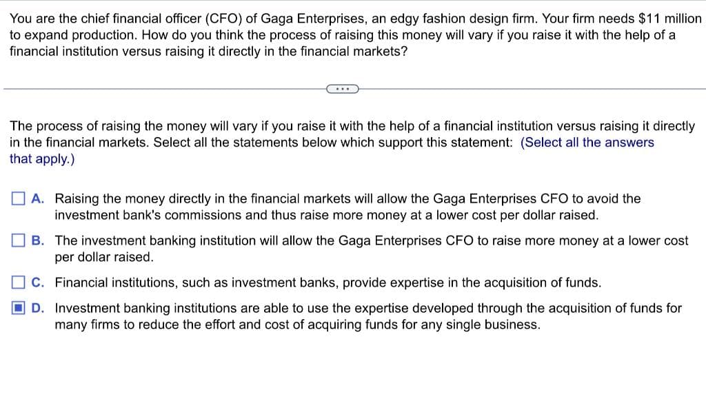 You are the chief financial officer (CFO) of Gaga Enterprises, an edgy fashion design firm. Your firm needs $11 million
to expand production. How do you think the process of raising this money will vary if you raise it with the help of a
financial institution versus raising it directly in the financial markets?
...
The process of raising the money will vary if you raise it with the help of a financial institution versus raising it directly
in the financial markets. Select all the statements below which support this statement: (Select all the answers
that apply.)
A. Raising the money directly in the financial markets will allow the Gaga Enterprises CFO to avoid the
investment bank's commissions and thus raise more money at a lower cost per dollar raised.
B. The investment banking institution will allow the Gaga Enterprises CFO to raise more money at a lower cost
per dollar raised.
C. Financial institutions, such as investment banks, provide expertise in the acquisition of funds.
D. Investment banking institutions are able to use the expertise developed through the acquisition of funds for
many firms to reduce the effort and cost of acquiring funds for any single business.