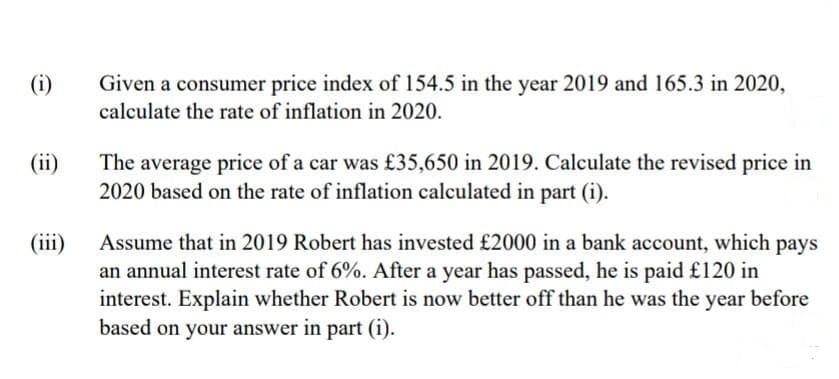 (i)
(ii)
(iii)
Given a consumer price index of 154.5 in the year 2019 and 165.3 in 2020,
calculate the rate of inflation in 2020.
The average price of a car was £35,650 in 2019. Calculate the revised price in
2020 based on the rate of inflation calculated in part (i).
Assume that in 2019 Robert has invested £2000 in a bank account, which pays
an annual interest rate of 6%. After a year has passed, he is paid £120 in
interest. Explain whether Robert is now better off than he was the year before
based on your answer in part (i).