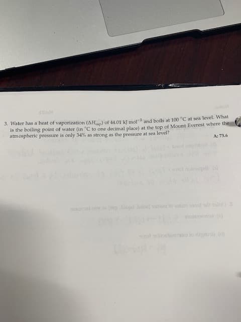 3. Water has a heat of vaporization (AH) of 44.01 k] mol and boils at 100 °C at sea level. What
is the boiling point of water (in °C to one decimal place) at the top of Mount Everest where the
atmospheric pressure is only 34% as strong as the pressure at sea level?
A: 73.6
st nalel
oni (blpil biloe) tnt o d s sdib
polomin to rg
