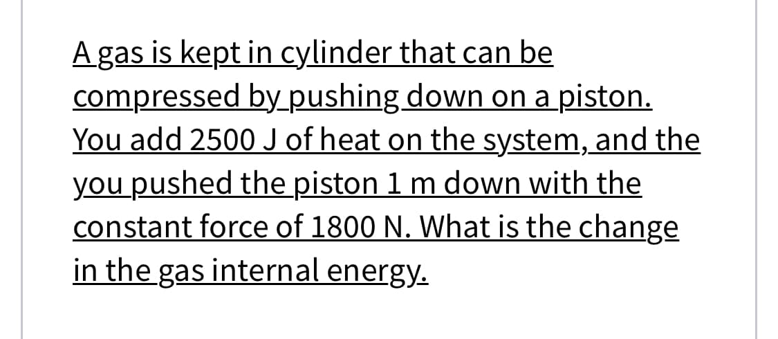 Agas is kept in cylinder that can be
compressed by_pushing down on a piston.
You add 2500 J of heat on the system, and the
you pushed the piston 1 m down with the
constant force of 1800 N. What is the change
in the gas internal energy.
