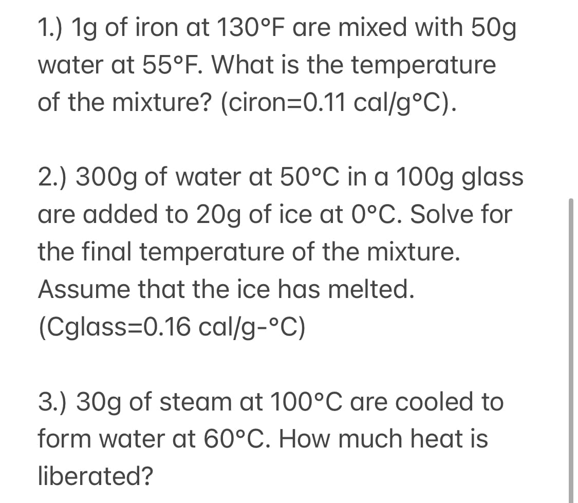 1.) 1g of iron at 130°F are mixed with 50g
water at 55°F. What is the temperature
of the mixture? (ciron=0.11 cal/g°C).
2.) 300g of water at 50°C in a 100g glass
are added to 20g of ice at 0°C. Solve for
the final temperature of the mixture.
Assume that the ice has melted.
(Cglass=0.16 cal/g-°C)
3.) 30g of steam at 100°C are cooled to
form water at 60°C. How much heat is
liberated?
