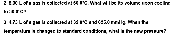2. 8.00 L of a gas is collected at 60.0°C. What will be its volume upon cooling
to 30.0°C?
3. 4.73 L of a gas is collected at 32.0°C and 625.0 mmHg. When the
temperature is changed to standard conditions, what is the new pressure?
