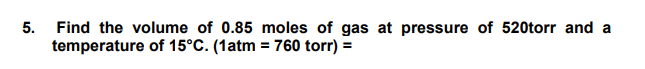 Find the volume of 0.85 moles of gas at pressure of 520torr and a
temperature of 15°C. (1atm = 760 torr) =
5.
