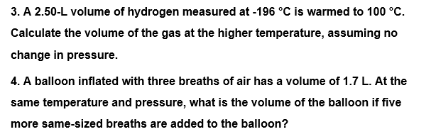 3. A 2.50-L volume of hydrogen measured at -196 °C is warmed to 100 °C.
Calculate the volume of the gas at the higher temperature, assuming no
change in pressure.
4. A balloon inflated with three breaths of air has a volume of 1.7 L. At the
same temperature and pressure, what is the volume of the balloon if five
more same-sized breaths are added to the balloon?
