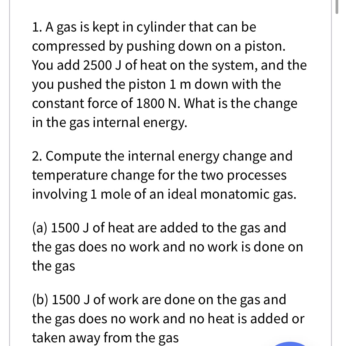 1. A gas is kept in cylinder that can be
compressed by pushing down on a piston.
You add 2500 J of heat on the system, and the
you pushed the piston 1 m down with the
constant force of 1800 N. What is the change
in the gas internal energy.
2. Compute the internal energy change and
temperature change for the two processes
involving 1 mole of an ideal monatomic gas.
(a) 1500 J of heat are added to the gas and
the gas does no work and no work is done on
the gas
(b) 1500 J of work are done on the gas and
the gas does no work and no heat is added or
taken away from the gas

