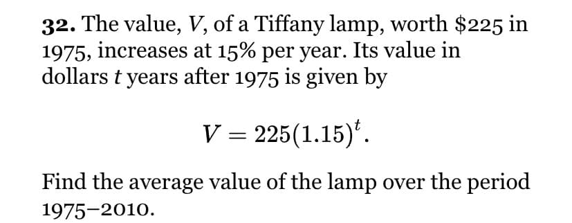 32. The value, V, of a Tiffany lamp, worth $225 in
1975, increases at 15% per year. Its value in
dollars t years after 1975 is given by
V = 225(1.15)'.
Find the average value of the lamp over the period
1975-2010.
