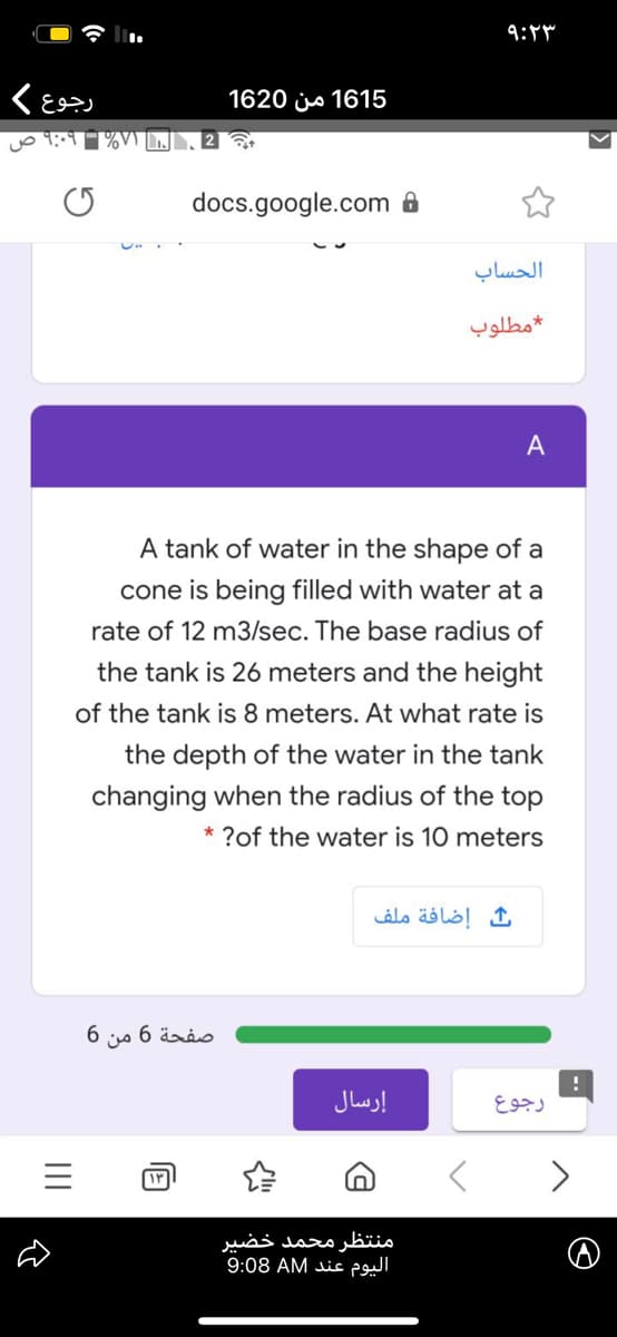 9:4
رجوع
1620 js 1615
docs.google.com 8
الحساب
مطلوب
A tank of water in the shape of a
cone is being filled with water at a
rate of 12 m3/sec. The base radius of
the tank is 26 meters and the height
of the tank is 8 meters. At what rate is
the depth of the water in the tank
changing when the radius of the top
* ?of the water is 10 meters
إضافة ملف
صفحة 6 من 6
إرسال
رجوع
منتظر محمد خضیر
اليوم عند 9:08
II
