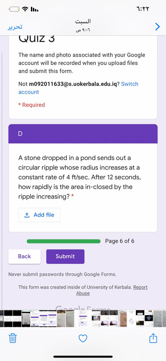 * ll.
السبت
تحریر
۹:06 ص
Quiz 3
The name and photo associated with your Google
account will be recorded when you upload files
and submit this form.
Not m092011633@s.uokerbala.edu.iq? Switch
account
* Required
A stone dropped in a pond sends out a
circular ripple whose radius increases at a
constant rate of 4 ft/sec. After 12 seconds,
how rapidly is the area in-closed by the
ripple increasing? *
1 Add file
Page 6 of 6
Вack
Submit
Never submit passwords through Google Forms.
This form was created inside of University of Kerbala. Report
Abuse
