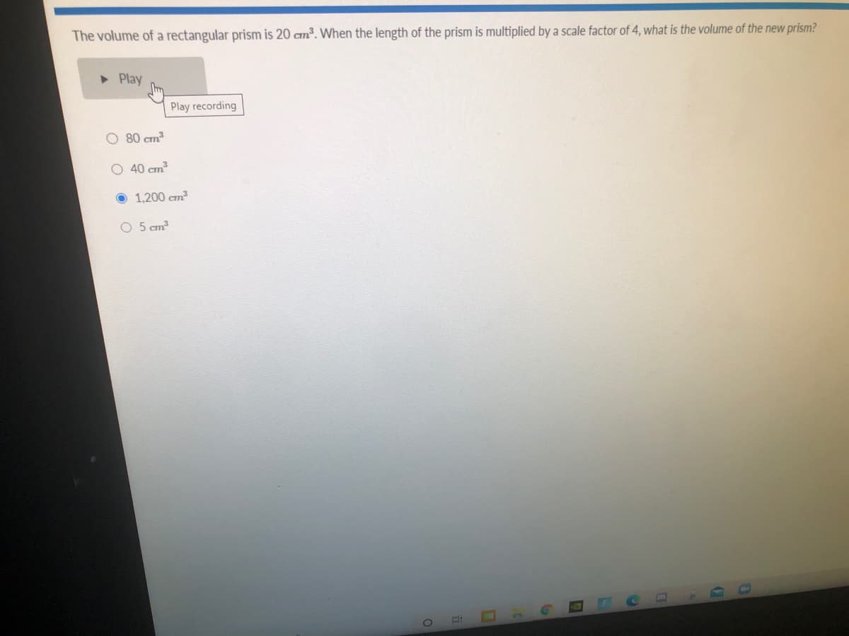 The volume of a rectangular prism is 20 cm³. When the length of the prism is multiplied by a scale factor of 4, what is the volume of the new prism?
• Play
Play recording
O 80 cm
O 40 cm
O 1,200 cm
O 5 cm
