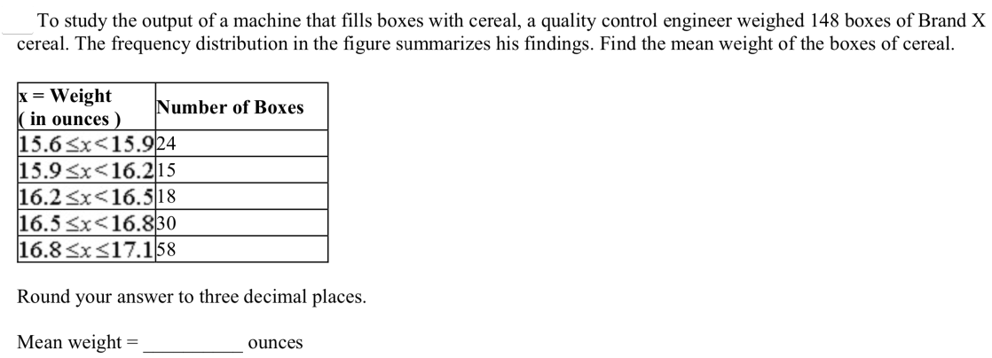 To study the output of a machine that fills boxes with cereal, a quality control engineer weighed 148 boxes of Brand X
cereal. The frequency distribution in the figure summarizes his findings. Find the mean weight of the boxes of cereal.
x = Weight
(in ounces )
15.6Sx<15.924
15.9<x<16.2|15
16.2 <x<16.518
16.5 Sx<16.830
16.8 <x<17.158
Number of Boxes
Round your answer to three decimal places.
Mean wveight =
ouncesS
