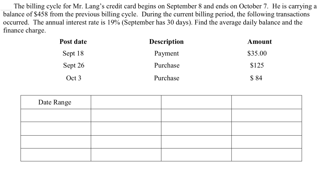 The billing cycle for Mr. Lang’s credit card begins on September 8 and ends on October 7. He is carrying a
balance of $458 from the previous billing cycle. During the current billing period, the following transactions
occurred. The annual interest rate is 19% (September has 30 days). Find the average daily balance and the
finance charge.
Post date
Description
Amount
Sept 18
Рayment
$35.00
Sept 26
Purchase
$125
Oct 3
Purchase
$ 84
