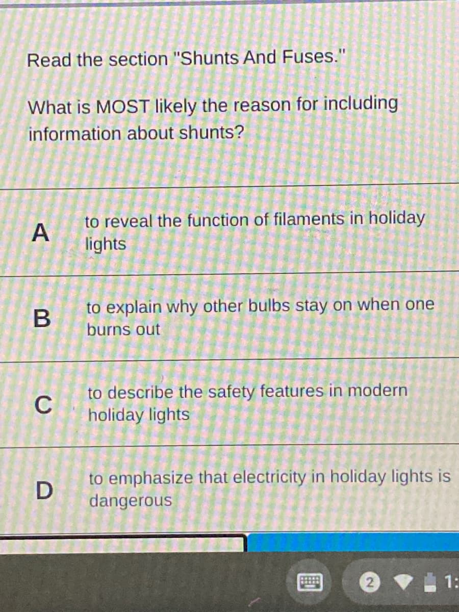 Read the section "Shunts And Fuses."
What is MOST likely the reason for including
information about shunts?
to reveal the function of filaments in holiday
A
lights
to explain why other bulbs stay on when one
burns out
to describe the safety features in modern
holiday lights
C
to emphasize that electricity in holiday lights is
dangerous
1:
