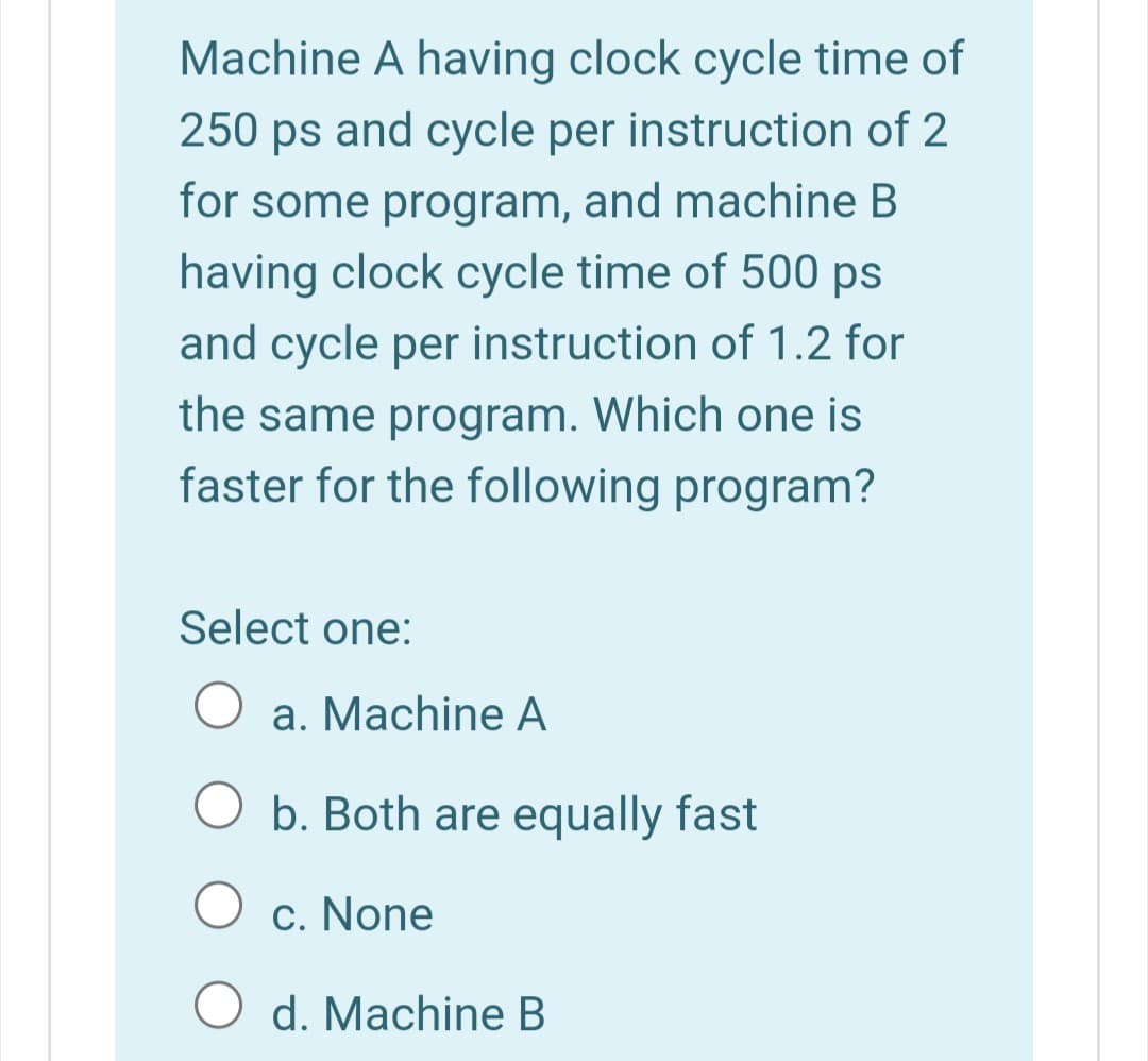 Machine A having clock cycle time of
250 ps and cycle per instruction of 2
for some program, and machine B
having clock cycle time of 500 ps
and cycle per instruction of 1.2 for
the same program. Which one is
faster for the following program?
Select one:
a. Machine A
b. Both are equally fast
c. None
d. Machine B
