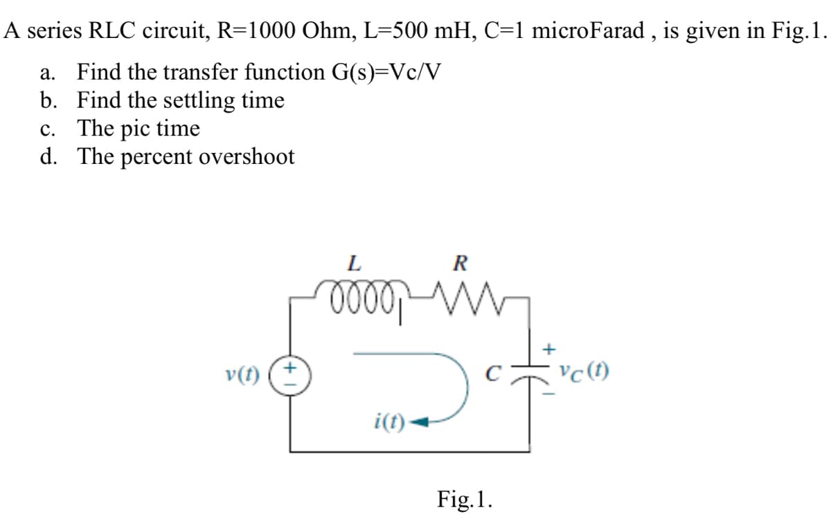 A series RLC circuit, R=1000 Ohm, L=500 mH, C=1 microFarad , is given in Fig.1.
a. Find the transfer function G(s)=Vc/V
b. Find the settling time
c. The pic time
d. The percent overshoot
L
R
v(t)
vc(t)
i(f)-
Fig.1.

