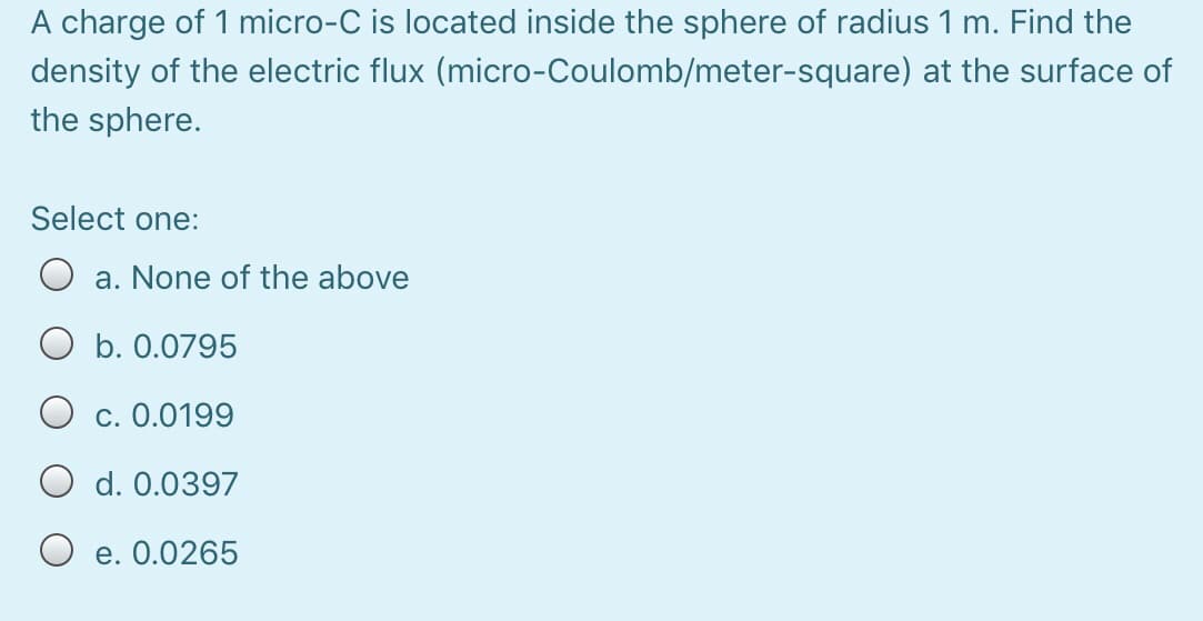 A charge of 1 micro-C is located inside the sphere of radius 1 m. Find the
density of the electric flux (micro-Coulomb/meter-square) at the surface of
the sphere.
Select one:
a. None of the above
O b. 0.0795
O c. 0.0199
O d. 0.0397
O e. 0.0265
