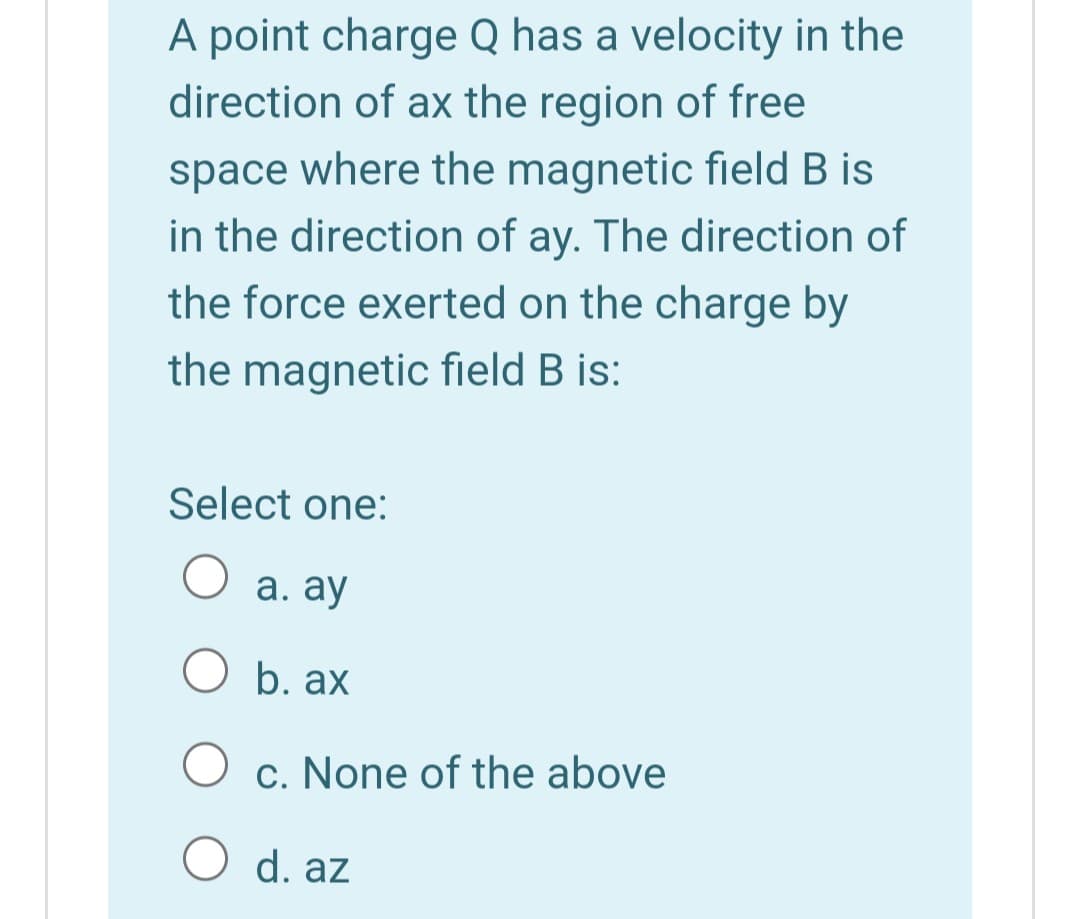 A point charge Q has a velocity in the
direction of ax the region of free
space where the magnetic field B is
in the direction of ay. The direction of
the force exerted on the charge by
the magnetic field B is:
Select one:
а. ау
O b. ax
c. None of the above
d. az

