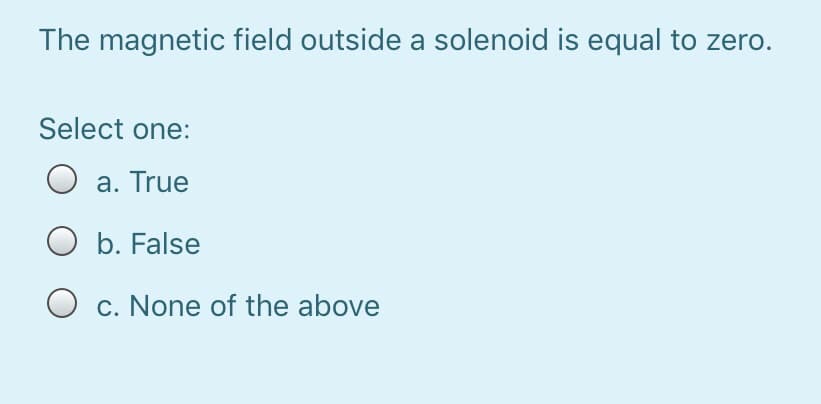 The magnetic field outside a solenoid is equal to zero.
Select one:
a. True
O b. False
O c. None of the above
