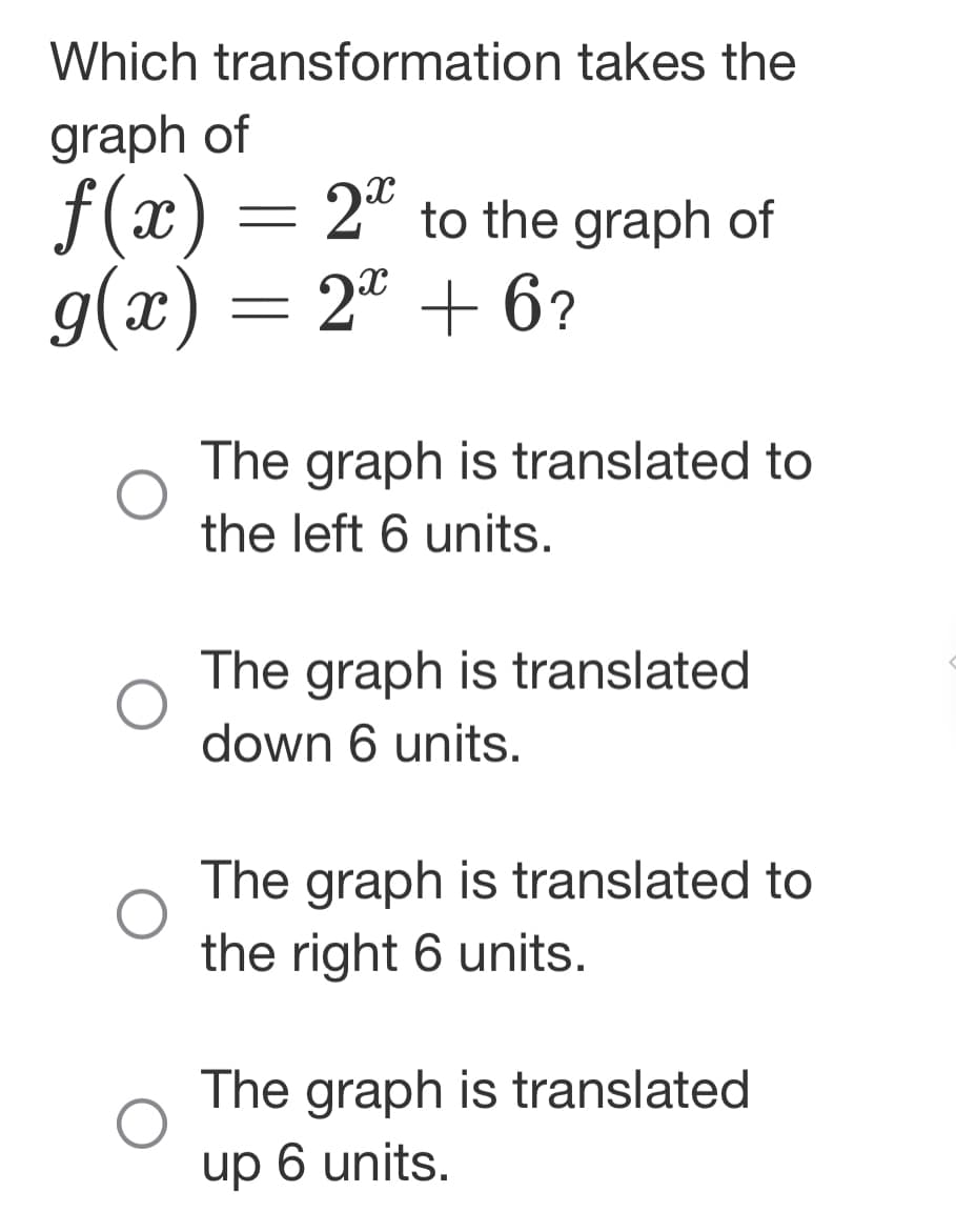Which transformation takes the
graph of
f(x) = 2* to the graph of
g(x) = 2x + 6?
The graph is translated to
the left 6 units.
The graph is translated
down 6 units.
The graph is translated to
the right 6 units.
The graph is translated
up 6 units.