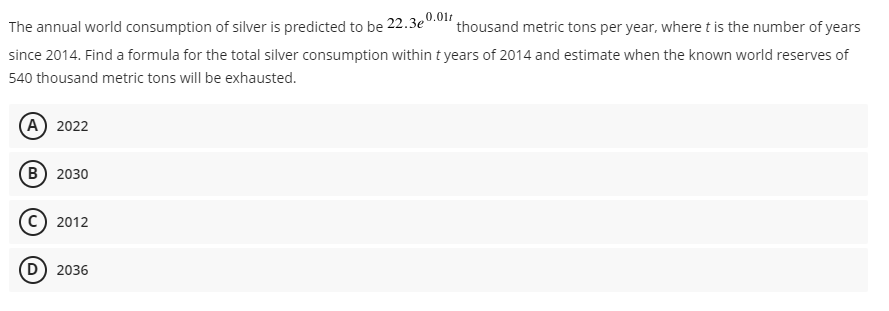 The annual world consumption of silver is predicted to be 22.3e0.01r
since 2014. Find a formula for the total silver consumption within t years of 2014 and estimate when the known world reserves of
thousand metric tons per year, where t is the number of years
540 thousand metric tons will be exhausted.
(A) 2022
(в) 2030
2012
(D) 2036
