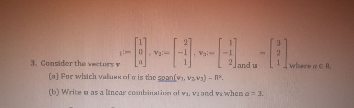 1:=
V2:=
V3:=
3. Consider the vectors v
2 and u
1
where a E R.
(a) For which values of a is the span(vi, V2, V3) = R3.
(b) Write u as a linear combination of v1, v2 and v3 when a = 3.
3.
