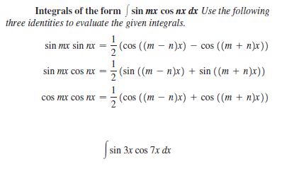 Integrals of the form / sin mx cos nx dx Use the following
three identities to evaluate the given integrals.
: cos
1
(сos ((m — п)x)
sin mx sin nx
cos ((m + n)x))
sin mx cos nx =
(sin ((m – n)x) + sin ((m + n)x))
cos mx cos nx =
1
(cos ((m — п)x) + cos ((m + п)x))
sin 3x cos 7x dx
