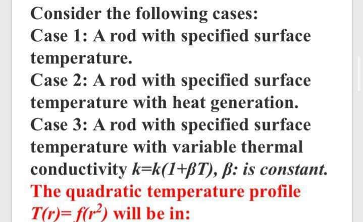 Consider the following cases:
Case 1: A rod with specified surface
temperature.
Case 2: A rod with specified surface
temperature with heat generation.
Case 3: A rod with specified surface
temperature with variable thermal
conductivity k=k(1+BT), ß: is constant.
The quadratic temperature profile
T(r)= f(r) will be in:
