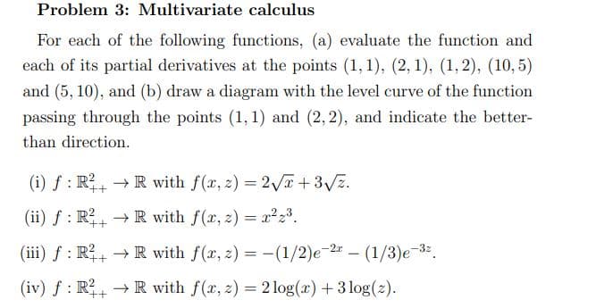Problem 3: Multivariate calculus
For each of the following functions, (a) evaluate the function and
each of its partial derivatives at the points (1, 1), (2, 1), (1, 2), (10,5)
and (5, 10), and (b) draw a diagram with the level curve of the function
passing through the points (1,1) and (2, 2), and indicate the better-
than direction.
(i) f : R,→ R with f(x, z) = 2 I+3Vz.
%3D
(ii) f : R → R with f(r, 2) = x²23.
++
(iii) f : R, → R with f(x, 2) = -(1/2)e-2 – (1/3)e-32.
++
(iv) f : R→ R with f(x, z) = 2 log(x) + 3 log(2).
