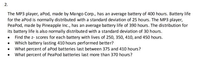 2.
The MP3 player, aPod, made by Mango Corp., has an average battery of 400 hours. Battery life
for the aPod is normally distributed with a standard deviation of 25 hours. The MP3 player,
PeaPod, ma de by Pineapple Inc., has an average battery life of 390 hours. The distribution for
its battery life is also normally distributed with a standard deviation of 30 hours.
• Find the z- scores for each battery with lives of 250, 350, 410, and 450 hours.
• Which battery lasting 410 hours performed better?
• What percent of aPod batteries last between 375 and 410 hours?
• What percent of PeaPod batteries last more than 370 hours?
