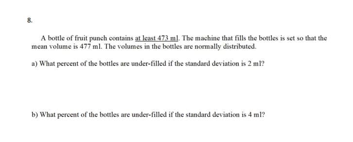 8.
A bottle of fruit punch contains at least 473 ml. The machine that fills the bottles is set so that the
mean volume is 477 ml. The volumes in the bottles are normally distributed.
a) What percent of the bottles are under-filled if the standard deviation is 2 ml?
b) What percent of the bottles are under-filled if the standard deviation is 4 ml?
