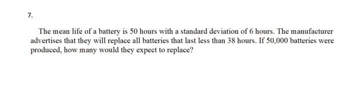 7.
The mean life of a battery is 50 hours with a standard deviation of 6 hours. The manufacturer
advertises that they will replace all batteries that last less than 38 hours. If 50,000 batteries were
produced, how many would they expect to replace?
