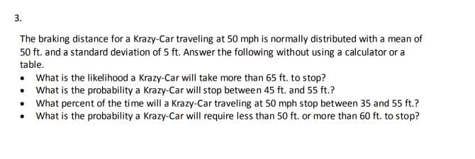 3.
The braking distance for a Krazy-Car traveling at 50 mph is normally distributed with a mean of
50 ft. and a standard deviation of 5 ft. Answer the following without using a calculator or a
table.
• What is the likelihood a Krazy-Car will take more than 65 ft. to stop?
• What is the probability a Krazy-Car will stop between 45 ft. and 55 ft.?
• What percent of the time will a Krazy-Car traveling at 50 mph stop between 35 and 55 ft.?
• What is the probability a Krazy-Car will require less than 50 ft. or more than 60 ft. to stop?
