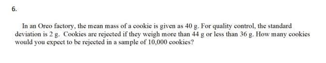 6.
In an Oreo factory, the mean mass of a cookie is given as 40 g. For quality control, the standard
deviation is 2 g. Cookies are rejected if they weigh more than 44 g or less than 36 g. How many cookies
would you expect to be rejected in a sample of 10,000 cookies?
